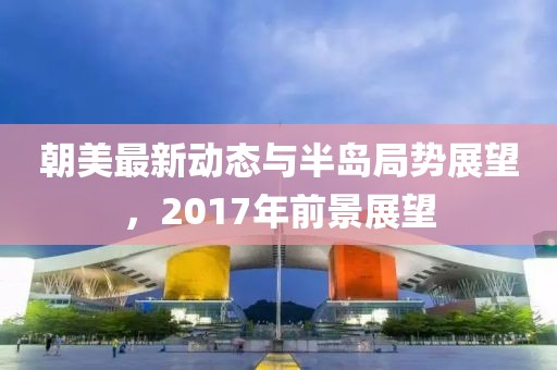 朝美最新動態(tài)與半島局勢展望，2017年前景展望