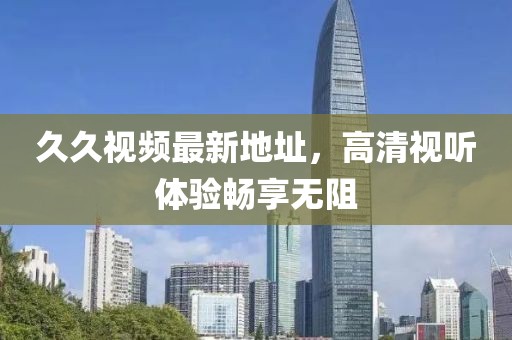久久視頻最新地址，高清視聽體驗(yàn)暢享無(wú)阻