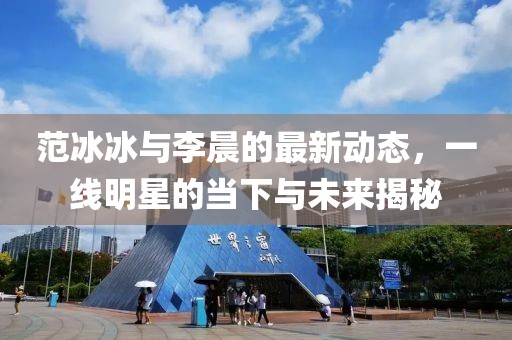 范冰冰與李晨的最新動(dòng)態(tài)，一線明星的當(dāng)下與未來揭秘