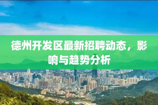 德州開發(fā)區(qū)最新招聘動態(tài)，影響與趨勢分析