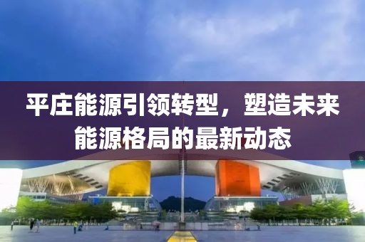 平莊能源引領(lǐng)轉(zhuǎn)型，塑造未來能源格局的最新動態(tài)