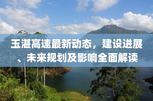 玉湛高速最新動(dòng)態(tài)，建設(shè)進(jìn)展、未來規(guī)劃及影響全面解讀