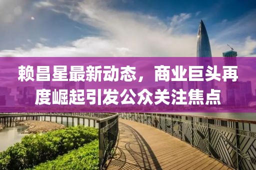 賴昌星最新動(dòng)態(tài)，商業(yè)巨頭再度崛起引發(fā)公眾關(guān)注焦點(diǎn)