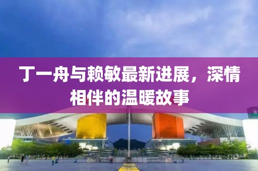 丁一舟與賴敏最新進(jìn)展，深情相伴的溫暖故事