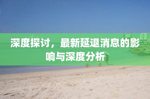 深度探討，最新延退消息的影響與深度分析