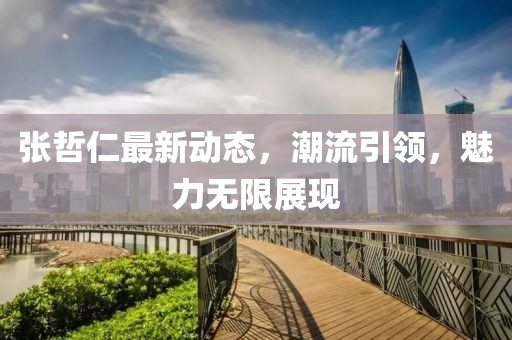 張哲仁最新動態(tài)，潮流引領(lǐng)，魅力無限展現(xiàn)