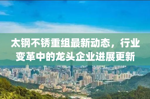 太鋼不銹重組最新動(dòng)態(tài)，行業(yè)變革中的龍頭企業(yè)進(jìn)展更新