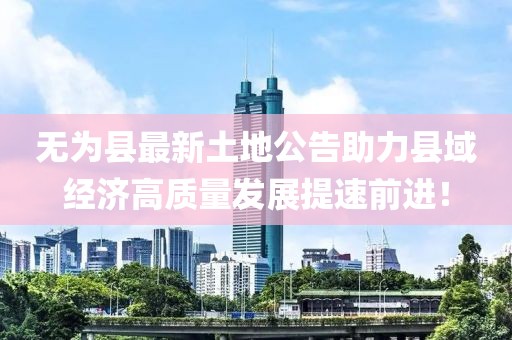 無(wú)為縣最新土地公告助力縣域經(jīng)濟(jì)高質(zhì)量發(fā)展提速前進(jìn)！