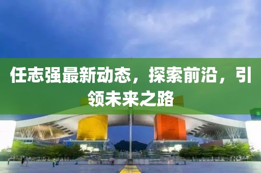 任志強(qiáng)最新動(dòng)態(tài)，探索前沿，引領(lǐng)未來之路