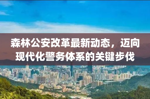 森林公安改革最新動(dòng)態(tài)，邁向現(xiàn)代化警務(wù)體系的關(guān)鍵步伐