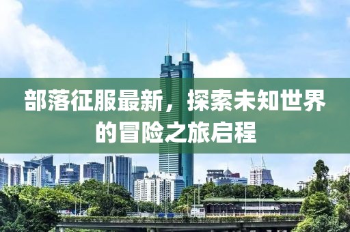 部落征服最新，探索未知世界的冒險之旅啟程