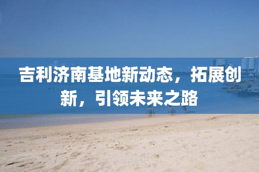吉利濟(jì)南基地新動(dòng)態(tài)，拓展創(chuàng)新，引領(lǐng)未來(lái)之路