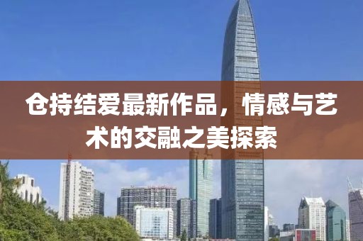 倉(cāng)持結(jié)愛最新作品，情感與藝術(shù)的交融之美探索