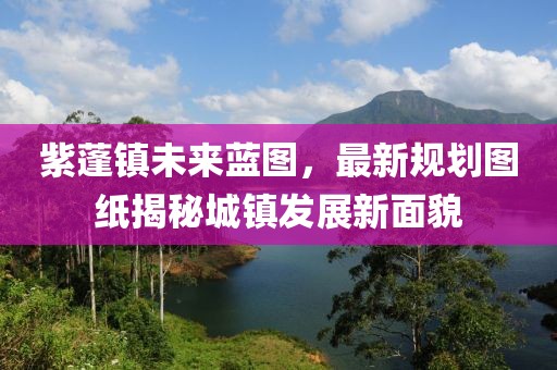 紫蓬鎮(zhèn)未來藍(lán)圖，最新規(guī)劃圖紙揭秘城鎮(zhèn)發(fā)展新面貌