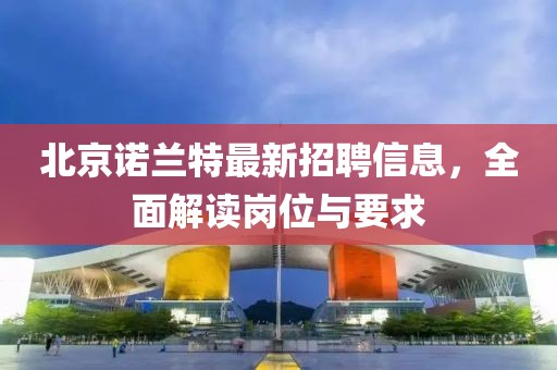 北京諾蘭特最新招聘信息，全面解讀崗位與要求
