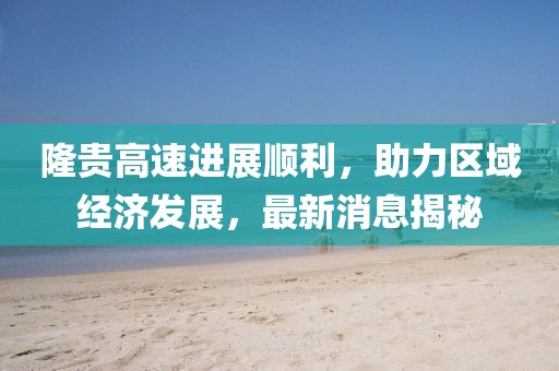 隆貴高速進展順利，助力區(qū)域經(jīng)濟發(fā)展，最新消息揭秘