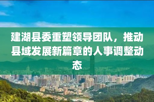 建湖縣委重塑領導團隊，推動縣域發(fā)展新篇章的人事調(diào)整動態(tài)