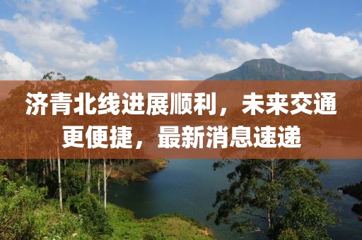 濟青北線進展順利，未來交通更便捷，最新消息速遞