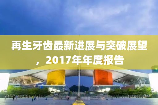 再生牙齒最新進展與突破展望，2017年年度報告