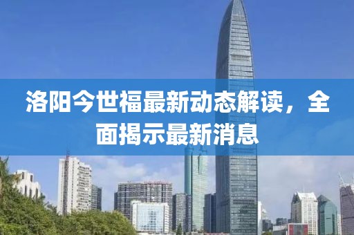 洛陽今世福最新動態(tài)解讀，全面揭示最新消息