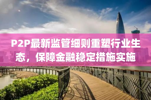 P2P最新監(jiān)管細(xì)則重塑行業(yè)生態(tài)，保障金融穩(wěn)定措施實(shí)施