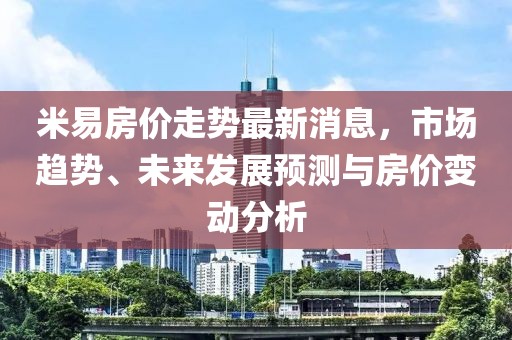 米易房?jī)r(jià)走勢(shì)最新消息，市場(chǎng)趨勢(shì)、未來(lái)發(fā)展預(yù)測(cè)與房?jī)r(jià)變動(dòng)分析