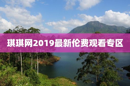 琪琪網(wǎng)2019最新倫費(fèi)觀看專區(qū)