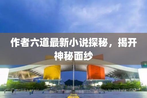 作者六道最新小說探秘，揭開神秘面紗