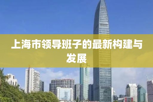 上海市領(lǐng)導(dǎo)班子的最新構(gòu)建與發(fā)展