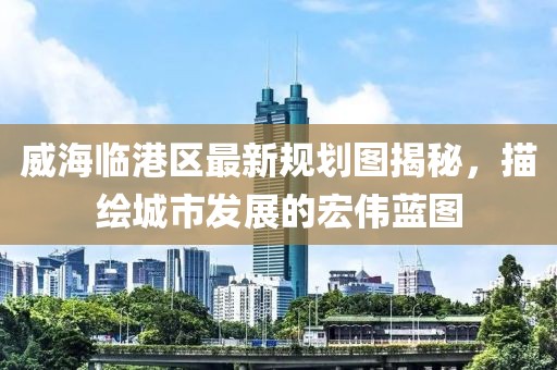 威海臨港區(qū)最新規(guī)劃圖揭秘，描繪城市發(fā)展的宏偉藍圖