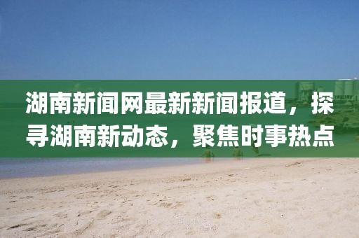 湖南新聞網(wǎng)最新新聞報道，探尋湖南新動態(tài)，聚焦時事熱點