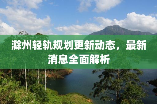 滁州輕軌規(guī)劃更新動(dòng)態(tài)，最新消息全面解析