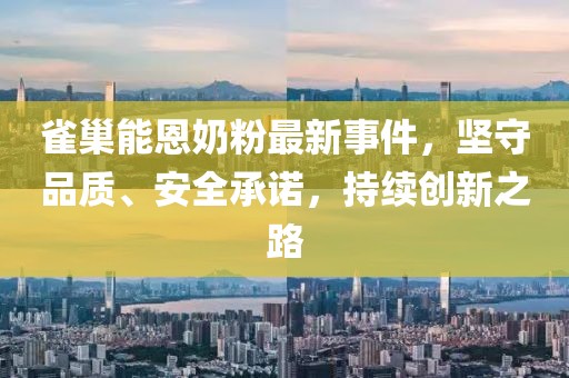 雀巢能恩奶粉最新事件，堅(jiān)守品質(zhì)、安全承諾，持續(xù)創(chuàng)新之路