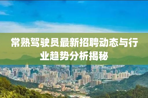 常熟駕駛員最新招聘動態(tài)與行業(yè)趨勢分析揭秘