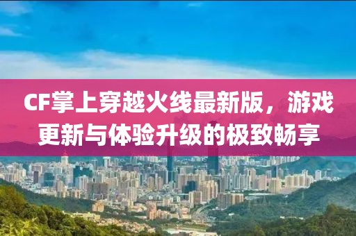 CF掌上穿越火線最新版，游戲更新與體驗升級的極致暢享