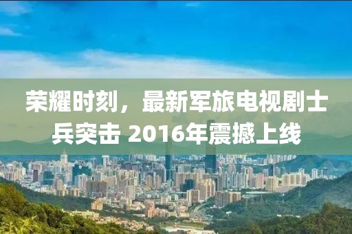 榮耀時(shí)刻，最新軍旅電視劇士兵突擊 2016年震撼上線