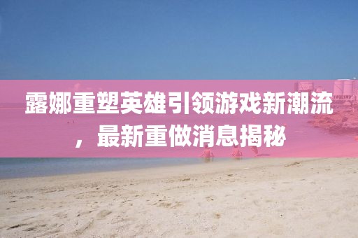露娜重塑英雄引領(lǐng)游戲新潮流，最新重做消息揭秘