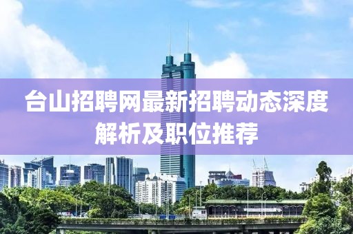 臺山招聘網(wǎng)最新招聘動態(tài)深度解析及職位推薦