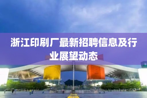 浙江印刷廠最新招聘信息及行業(yè)展望動態(tài)