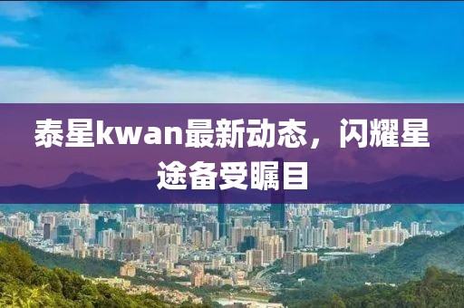 泰星kwan最新動(dòng)態(tài)，閃耀星途備受矚目