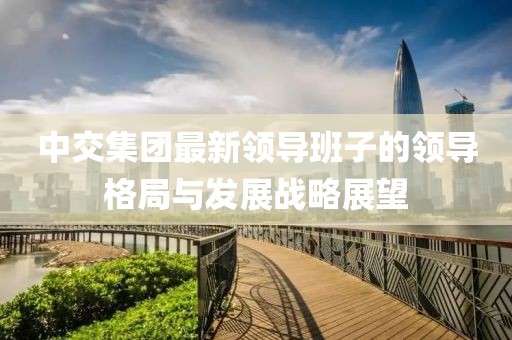 中交集團(tuán)最新領(lǐng)導(dǎo)班子的領(lǐng)導(dǎo)格局與發(fā)展戰(zhàn)略展望