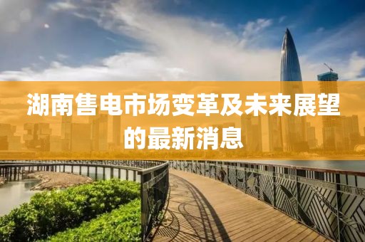 湖南售電市場變革及未來展望的最新消息