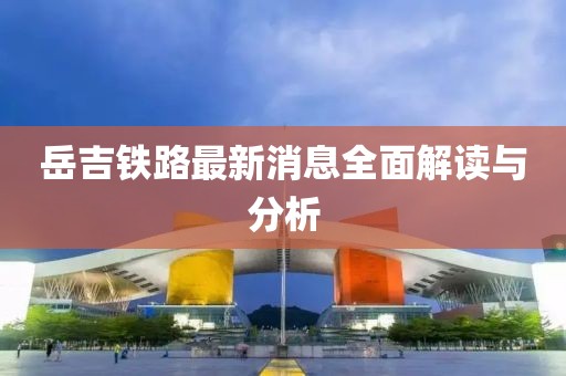 岳吉鐵路最新消息全面解讀與分析