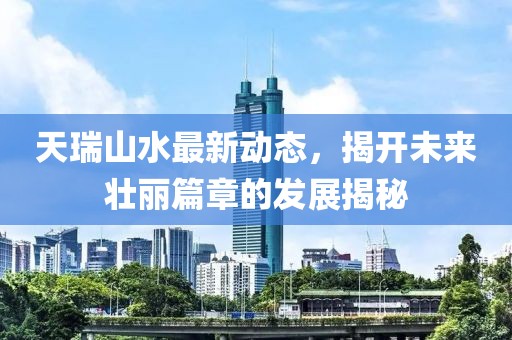 天瑞山水最新動態(tài)，揭開未來壯麗篇章的發(fā)展揭秘