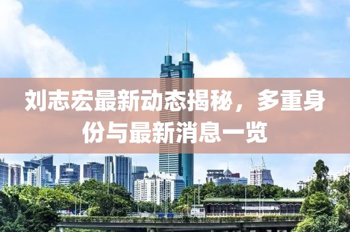 劉志宏最新動態(tài)揭秘，多重身份與最新消息一覽