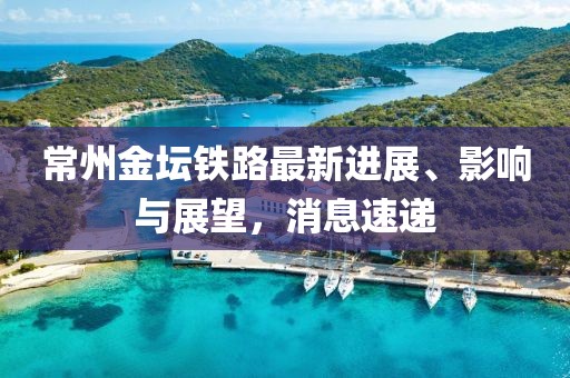 常州金壇鐵路最新進(jìn)展、影響與展望，消息速遞