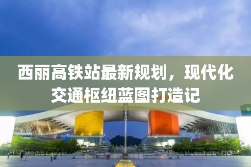 西麗高鐵站最新規(guī)劃，現(xiàn)代化交通樞紐藍(lán)圖打造記