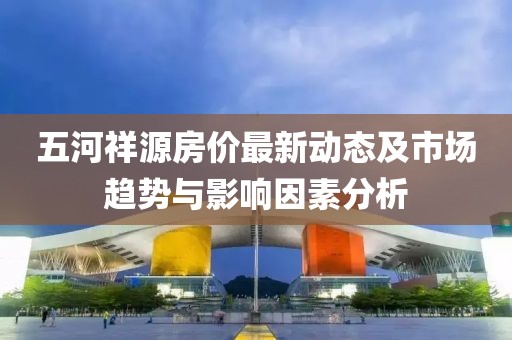五河祥源房價(jià)最新動(dòng)態(tài)及市場趨勢與影響因素分析