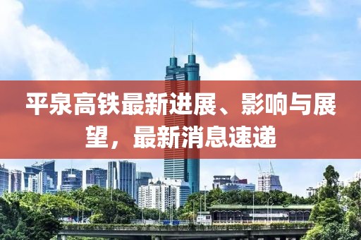 平泉高鐵最新進(jìn)展、影響與展望，最新消息速遞