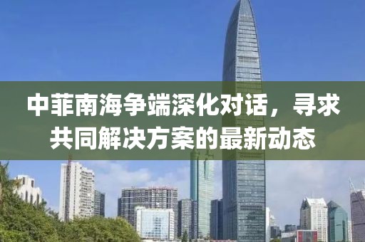 中菲南海爭端深化對話，尋求共同解決方案的最新動態(tài)